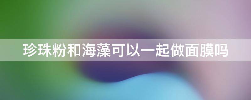 珍珠粉和海藻可以一起做面膜吗（珍珠粉和海藻可以一起做面膜吗视频）