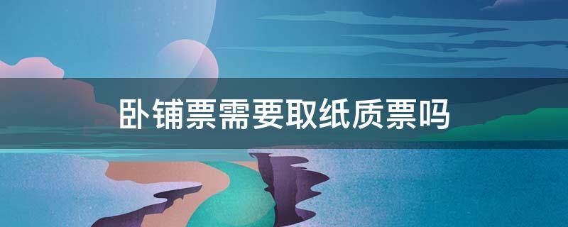 卧铺票需要取纸质票吗（网上买的火车卧铺票要取纸票吗?）