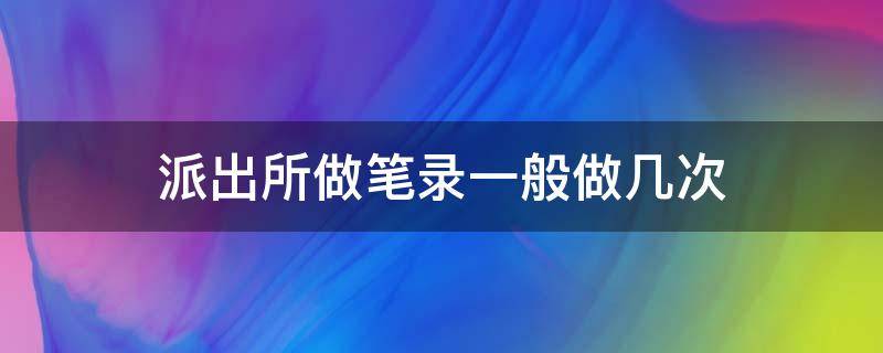 派出所做笔录一般做几次（派出所做个笔录要多长时间）