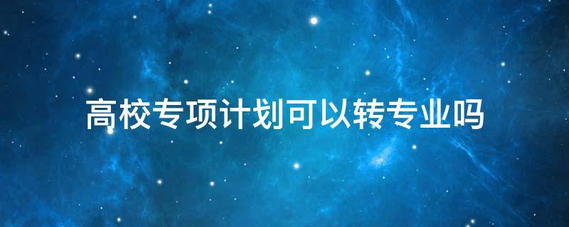 高校专项计划可以转专业吗 高校专项能否转专业