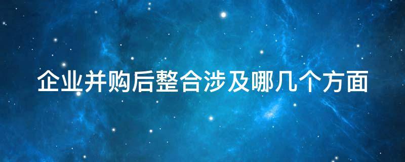 企业并购后整合涉及哪几个方面 企业并购后的整合包括哪些内容以及对应的关键点是什么