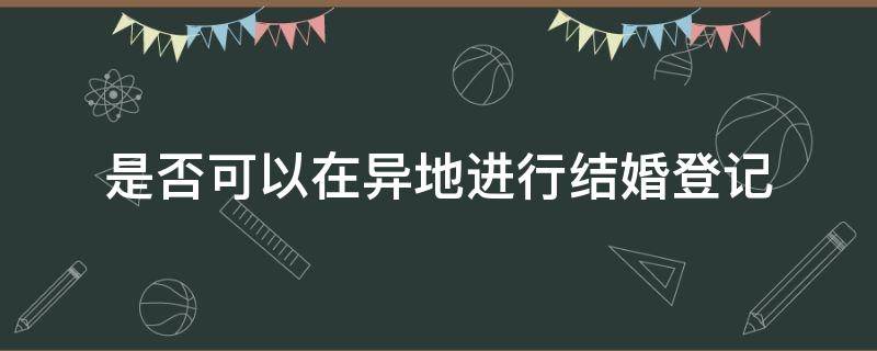 是否可以在异地进行结婚登记 能不能异地结婚登记