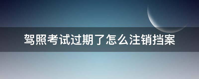 驾照考试过期了怎么注销挡案（报考驾校档案过期了用不用去注销）