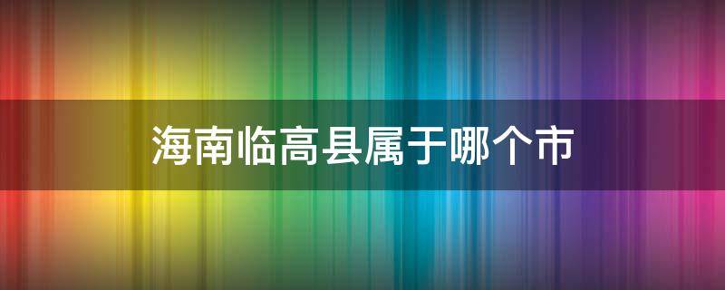 海南临高县属于哪个市（海南临高县属于哪个市区）