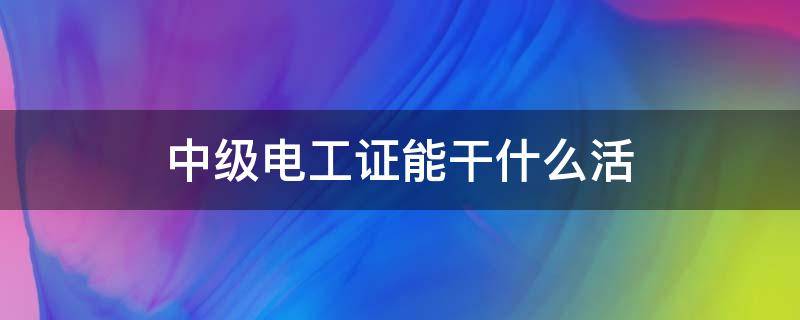 中级电工证能干什么活 中级电工证能上岗吗