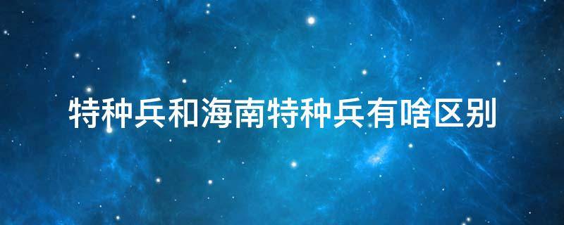 特种兵和海南特种兵有啥区别 海南特种兵和特种兵是一个牌子吗