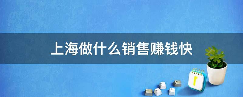 上海做什么销售赚钱快（上海做什么销售最赚钱）