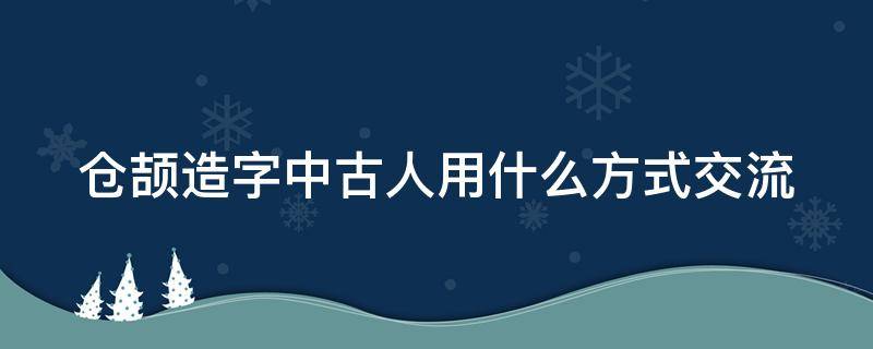 仓颉造字中古人用什么方式交流（仓颉造字中古人用什么方式交流的）