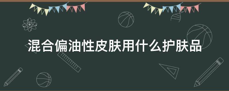 混合偏油性皮肤用什么护肤品 偏油性的混合性皮肤用什么护肤品