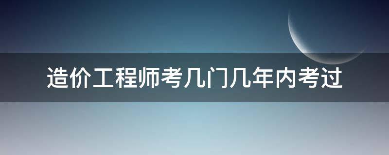 造价工程师考几门几年内考过 二级造价工程师几年考几门