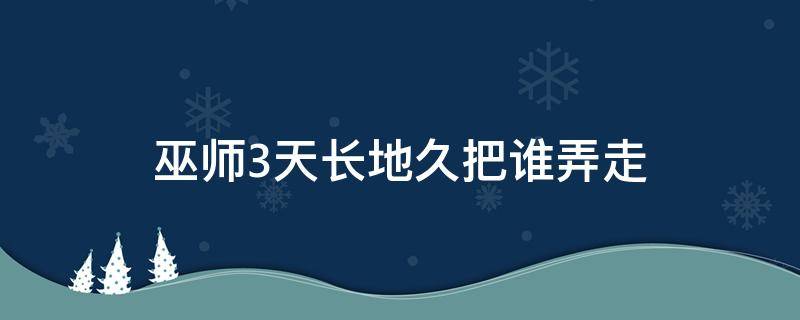 巫师3天长地久把谁弄走（巫师三天长地久帮谁搬出去）