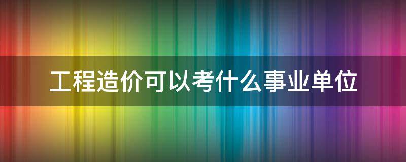 工程造价可以考什么事业单位 工程造价可以考什么事业单位公务员