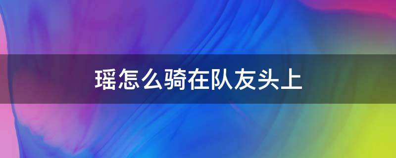 瑶怎么骑在队友头上 瑶怎么骑在队友头上视频