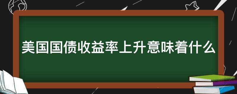 美国国债收益率上升意味着什么（美国国债收益率上升意味着什么?）