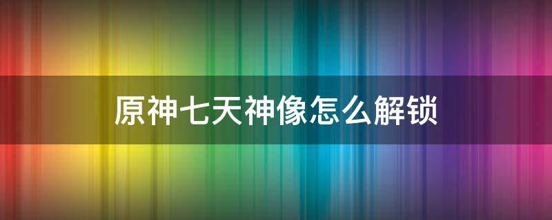 原神七天神像怎么解锁 原神七天神像怎么解锁璃月云来海