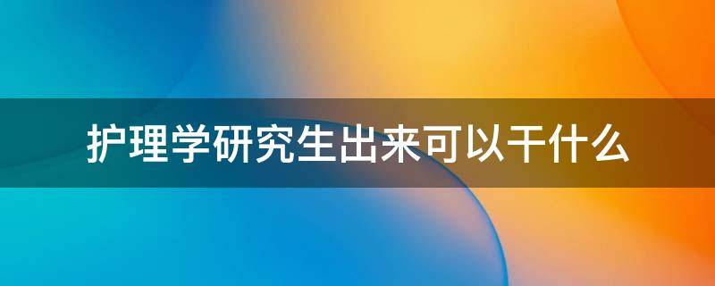 护理学研究生出来可以干什么 护理学研究生可以从事什么工作