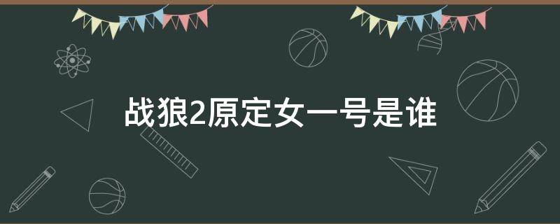 战狼2原定女一号是谁（战狼1女一号原来是谁）