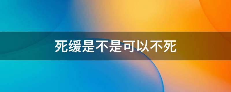 死缓是不是可以不死（死缓可以不死吗）