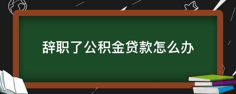 辞职了公积金贷款怎么办（如果辞职公积金贷款怎么办）