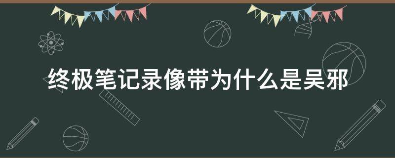 终极笔记录像带为什么是吴邪（终极笔记录像带为什么有吴邪）