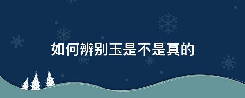 如何辨别玉是不是真的（如何辨别玉是不是真的假的）