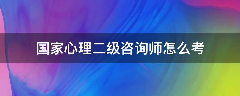 国家心理二级咨询师怎么考 国家心理二级咨询师还能考吗