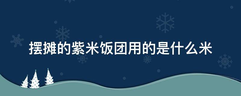 摆摊的紫米饭团用的是什么米 摆摊饭团用的什么米好