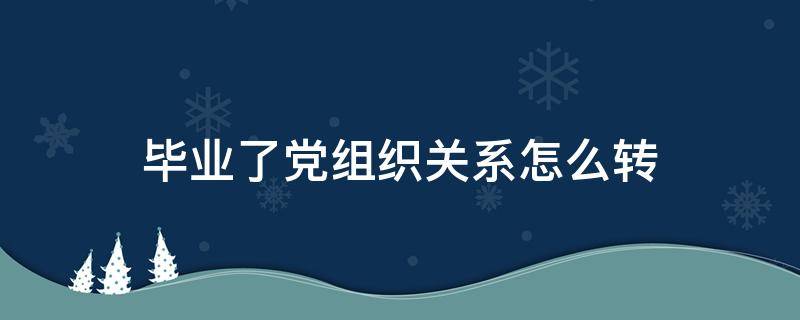 毕业了党组织关系怎么转（毕业后党组织关系怎么转）