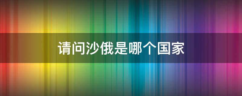 请问沙俄是哪个国家 沙俄是哪个国家的俄国呢