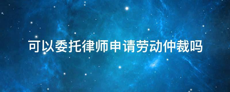 可以委托律师申请劳动仲裁吗 申请劳动仲裁必须请律师吗