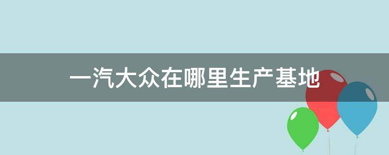 一汽大众在哪里生产基地（一汽大众在哪里生产）