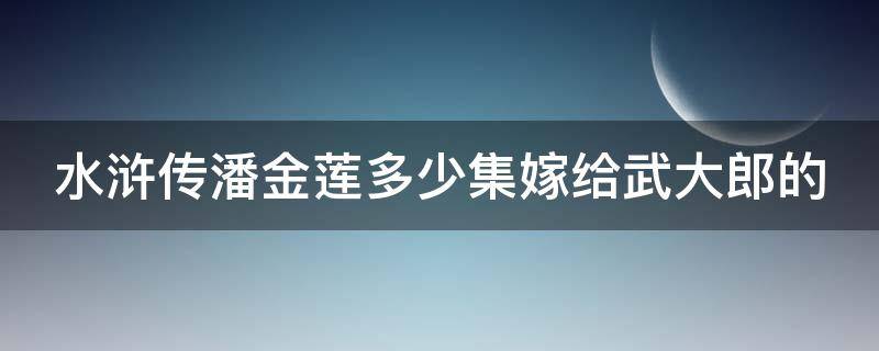 水浒传潘金莲多少集嫁给武大郎的（水浒传潘金莲多少集嫁给武大郎的女儿）