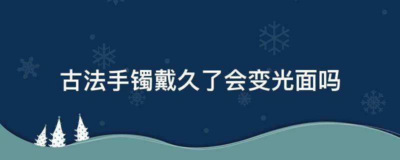 古法手镯戴久了会变光面吗（古法手镯戴久了变亮）