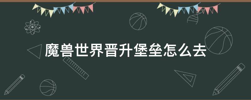 魔兽世界晋升堡垒怎么去（魔兽世界晋升堡垒怎么去炽蓝仙野）