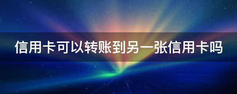 信用卡可以转账到另一张信用卡吗 用信用卡可以转账到别人的储蓄卡吗