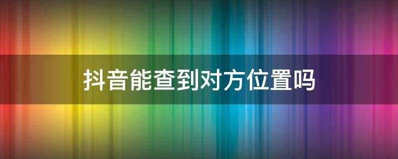 抖音能查到对方位置吗（抖音能查出对方位置吗）