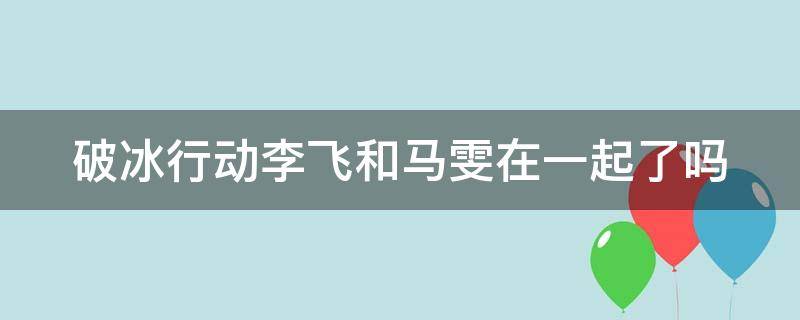 破冰行动李飞和马雯在一起了吗 破冰行动李飞跟马雯