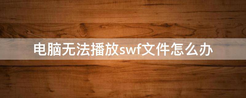 电脑无法播放swf文件怎么办 电脑上的swf播放器播放不了