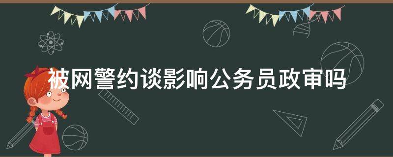 被网警约谈影响公务员政审吗（上网影响公务员政审吗）