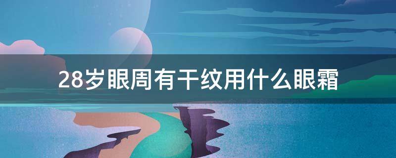 28岁眼周有干纹用什么眼霜（28岁眼部有细纹用什么眼霜好）