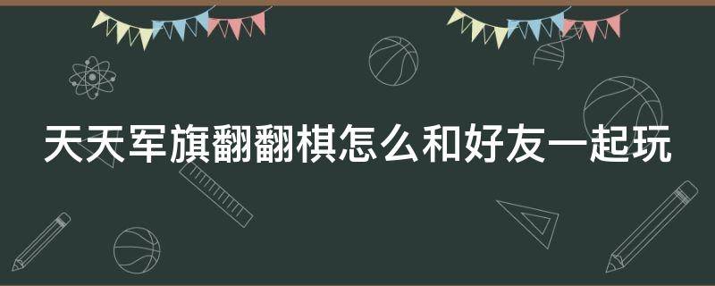 天天军旗翻翻棋怎么和好友一起玩（军旗翻翻翻游戏）