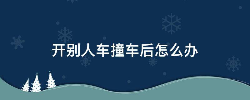 开别人车撞车后怎么办（开别人的车撞人了如何处理）