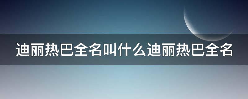 迪丽热巴全名叫什么迪丽热巴全名（迪丽热巴的全名叫什么）