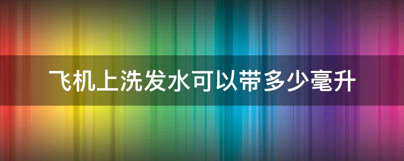 飞机上洗发水可以带多少毫升（坐飞机洗发水可以带多少毫升）