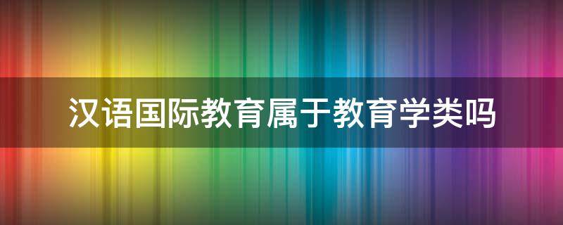 汉语国际教育属于教育学类吗 汉语国际教育专业属于教育学类吗