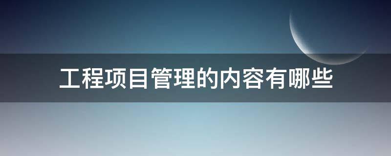 工程项目管理的内容有哪些（工程项目管理的内容是什么）