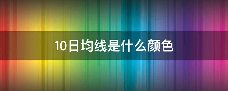 10日均线是什么颜色（股票10日均线是什么颜色）