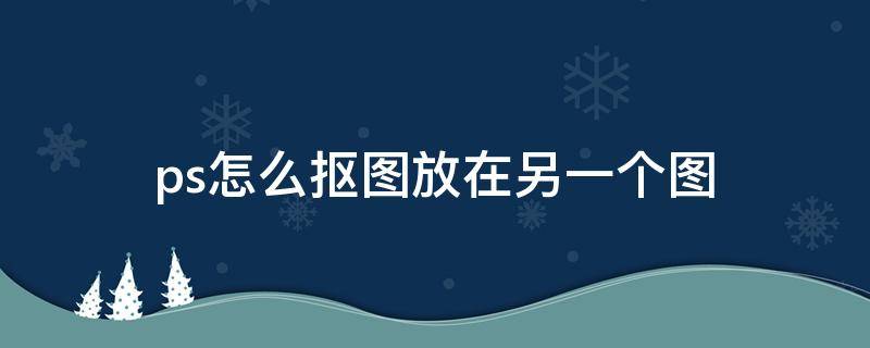 ps怎么抠图放在另一个图（2020ps怎么抠图放在另一个图）