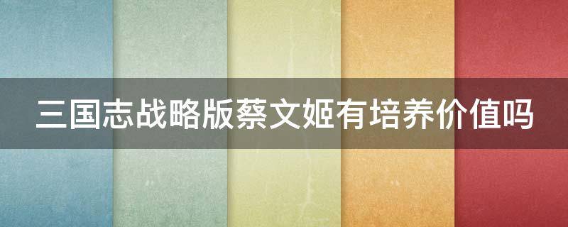 三国志战略版蔡文姬有培养价值吗 三国志战略版蔡文姬有培养价值吗贴吧