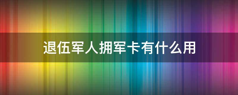 退伍军人拥军卡有什么用 退伍了拥军卡有什么用处